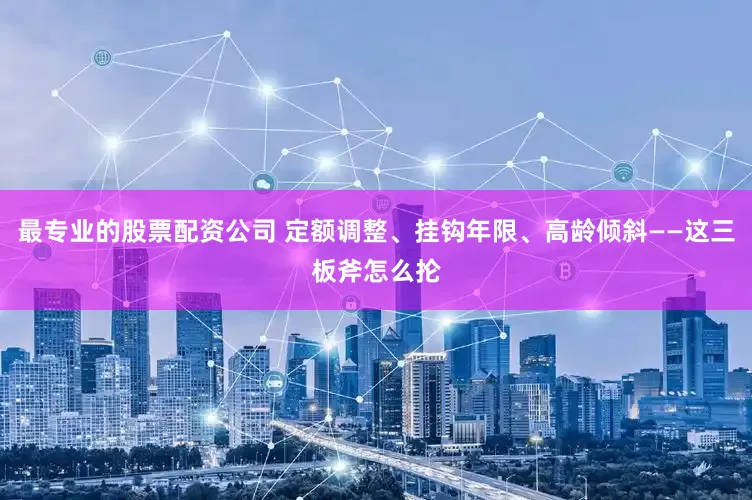 最专业的股票配资公司 定额调整、挂钩年限、高龄倾斜——这三板斧怎么抡