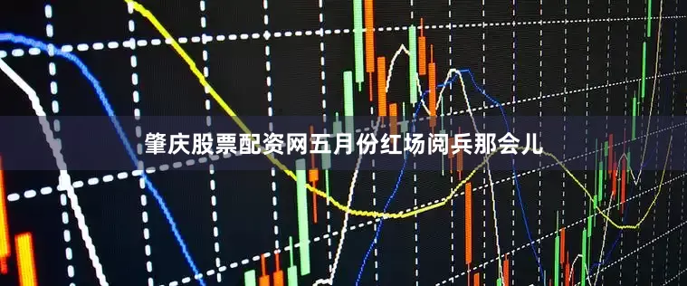肇庆股票配资网五月份红场阅兵那会儿
